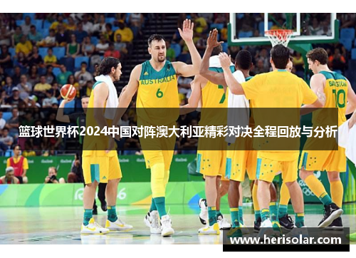 篮球世界杯2024中国对阵澳大利亚精彩对决全程回放与分析